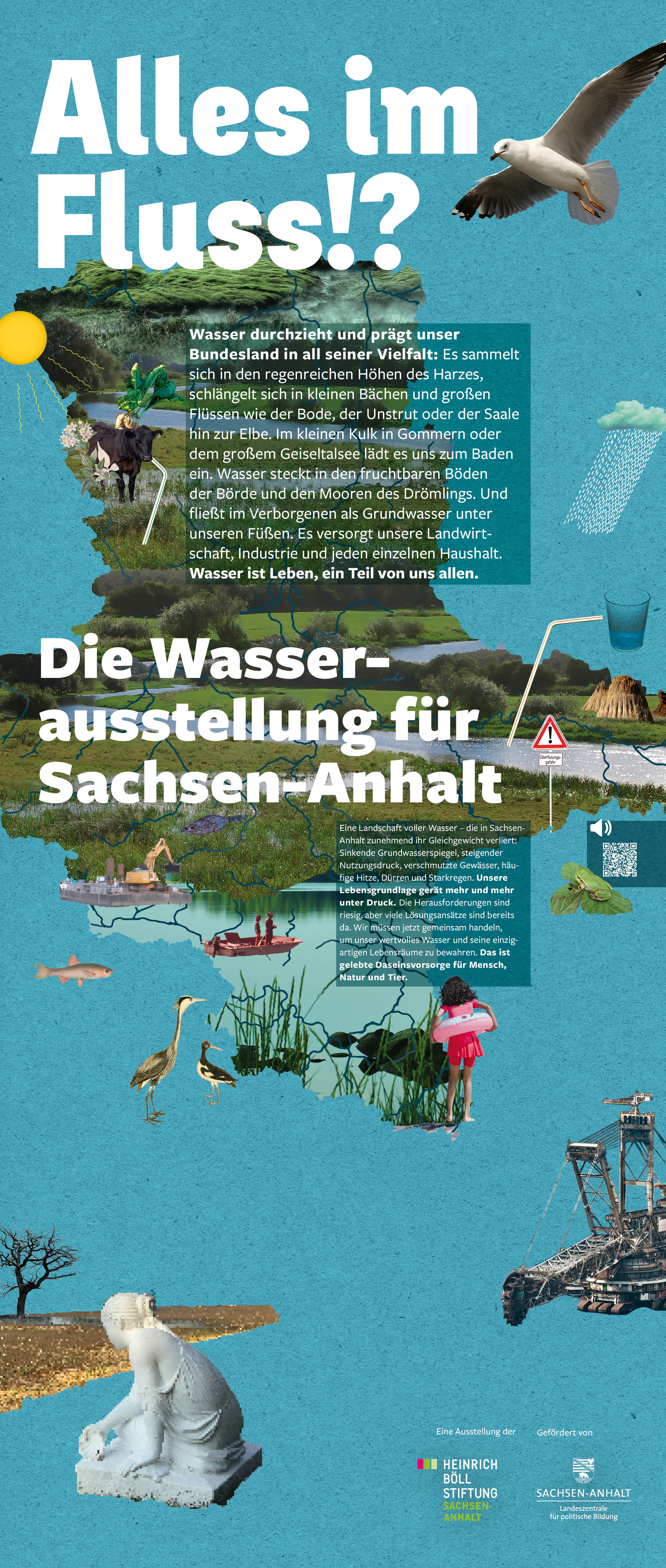 Das Bild zeigt Elemente aus der Wasserausstellung für Sachsen-Anhalt. Dazu steht folgender Text: Wasser formt unser Bundesland – sichtbar und unsichtbar. Es verdunstet über der Magdeburger Börde, fließt durch Elbe und Saale, regnet sich im Harz ab und versickert in den sandigen Böden der Altmark. Dabei ist es Lebensgrundlage, Naturgewalt und kostbare Ressource zugleich. Doch Klimakrise und menschliche Eingriffe setzen Sachsen-Anhalts Wasserressourcen zunehmend unter Druck.